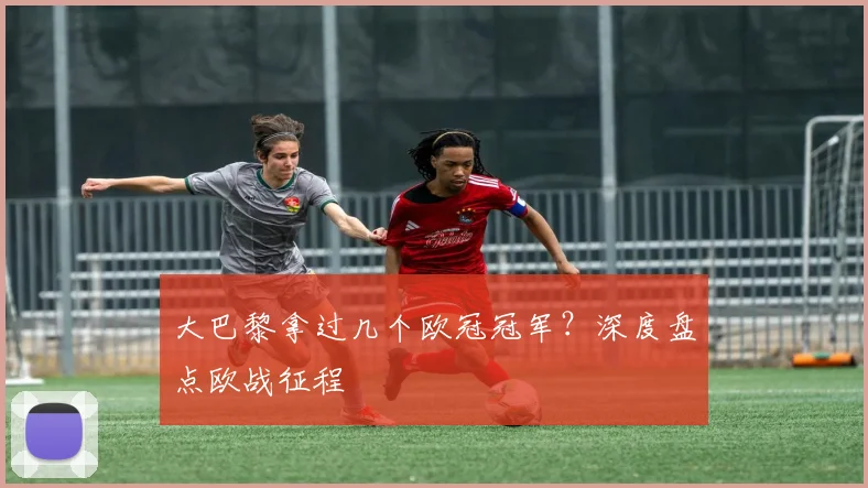 大巴黎拿过几个欧冠冠军？深度盘点欧战征程
