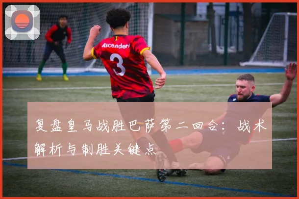 复盘皇马战胜巴萨第二回合：战术解析与制胜关键点