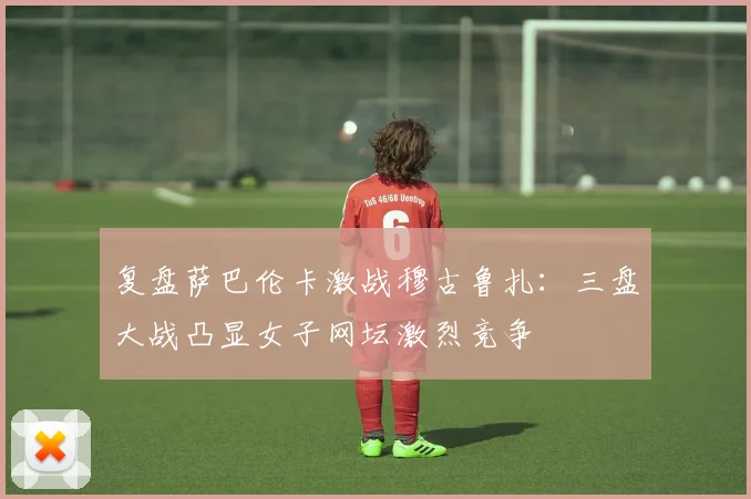 复盘萨巴伦卡激战穆古鲁扎：三盘大战凸显女子网坛激烈竞争