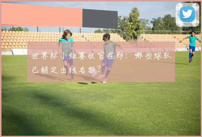 世界杯小组赛收官在即：哪些球队已锁定出线名额？