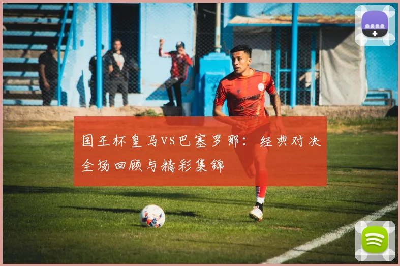 国王杯皇马vs巴塞罗那：经典对决全场回顾与精彩集锦