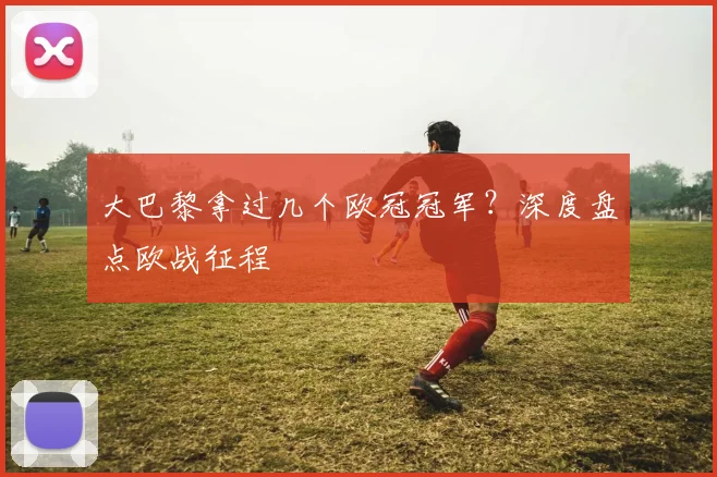 大巴黎拿过几个欧冠冠军？深度盘点欧战征程