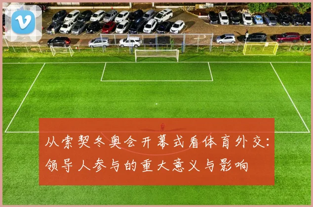 从索契冬奥会开幕式看体育外交：领导人参与的重大意义与影响