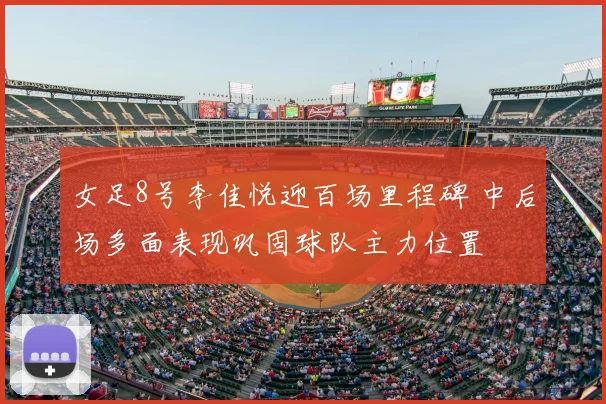 女足8号李佳悦迎百场里程碑 中后场多面表现巩固球队主力位置