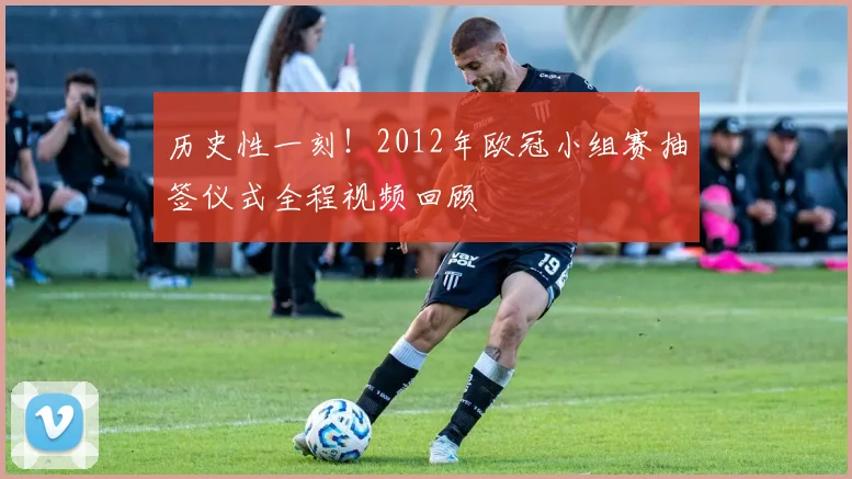 历史性一刻！2012年欧冠小组赛抽签仪式全程视频回顾